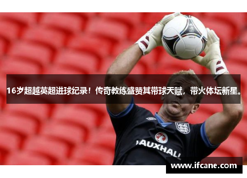 16岁超越英超进球纪录！传奇教练盛赞其带球天赋，带火体坛新星。